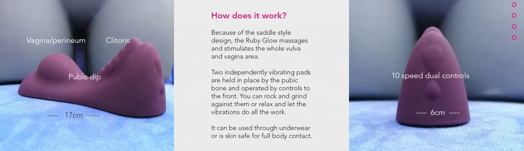 picture or Ruby Glow which has 2 humps and a dip - dual motors and text says:

How does it work?
 
Because of the saddle style design, the Ruby Glow massages and stimulates the whole vulva and vagina area.

 

Two independently vibrating pads are held in place by the pubic bone and operated by controls to the front. You can rock and grind against them or relax and let the vibrations do all the work.

​

It can be used through underwear or is skin safe for full body contact.