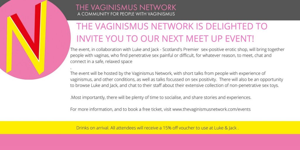 Talking Vaginismus - pure fannies poster with text: 
The Vaginismus Network is delighted to invite you to our next meet up event in Glasgow.

The  event, in collaboration with Luke and Jack - Scotland's Premier  sex-positive erotic shop, will bring together people with vaginas, who  find penetrative sex painful or difficult, for whatever reason, to meet,  chat and connect in a safe, relaxed space.

The event will  be hosted by the Vaginismus Network, with short talks from people with  experience of vaginismus, and other conditions, as well as entertainment  and talks focussed on sex positivity.  There will also be an  opportunity to browse Luke and Jack, and chat to their staff about their  extensive collection of non-penetrative sex toys. All attendees will  receive a 15% off voucher they can use in-store or on-line up until the  end of February 2020.

Most importantly, there will be plenty of time to socialise, and share stories and experiences.